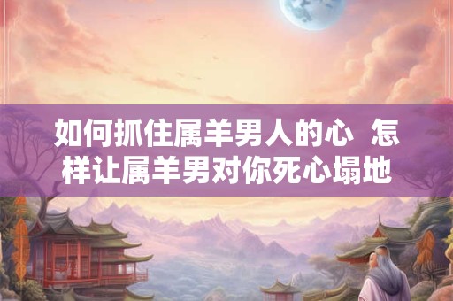 如何抓住属羊男人的心 怎样让属羊男对你死心塌地 如何抓住属羊男人的心 怎样让属羊男对你死心塌地