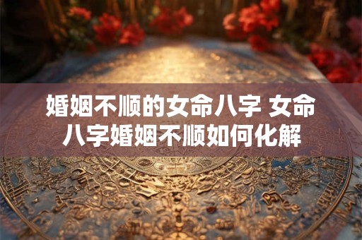 婚姻不顺的女命八字 女命八字婚姻不顺如何化解