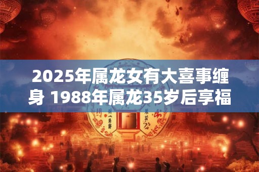 2025年属龙女有大喜事缠身 1988年属龙35岁后享福吗