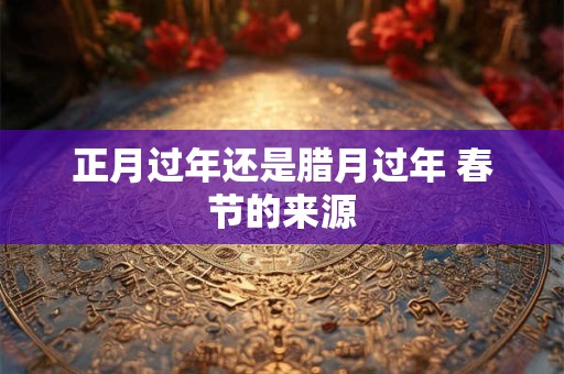 正月过年还是腊月过年 春节的来源