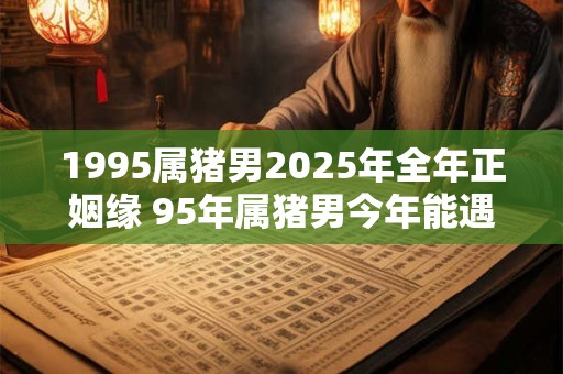 1995属猪男2025年全年正姻缘 95年属猪男今年能遇正缘吗
