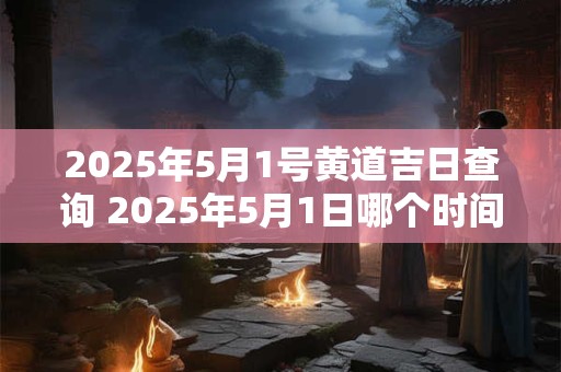 2025年5月1号黄道吉日查询 2025年5月1日哪个时间点最黄道吉日