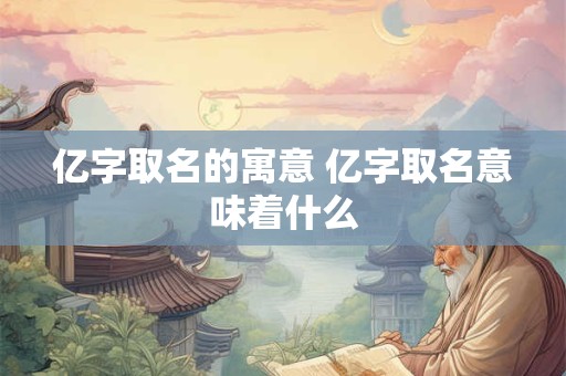 亿字取名的寓意 亿字取名意味着什么