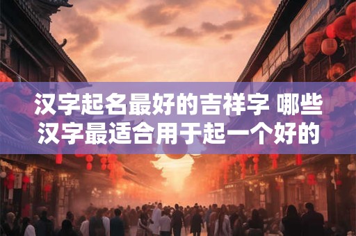 汉字起名最好的吉祥字 哪些汉字最适合用于起一个好的吉祥名字