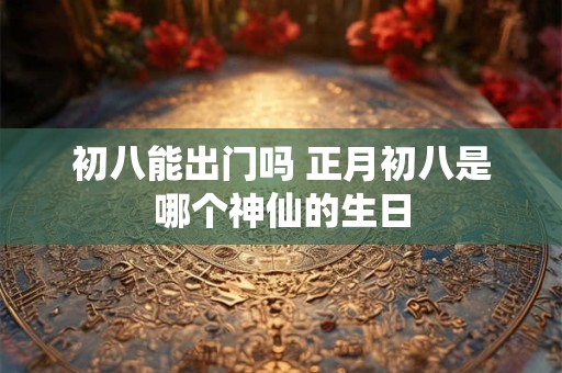 初八能出门吗 正月初八是哪个神仙的生日