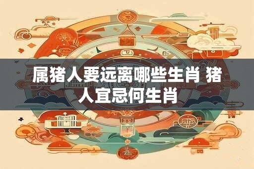 属猪人要远离哪些生肖 猪人宜忌何生肖