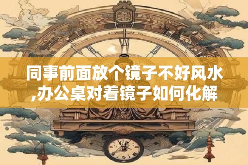 同事前面放个镜子不好风水,办公桌对着镜子如何化解