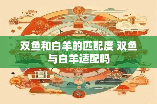 双鱼和白羊的匹配度 双鱼与白羊适配吗