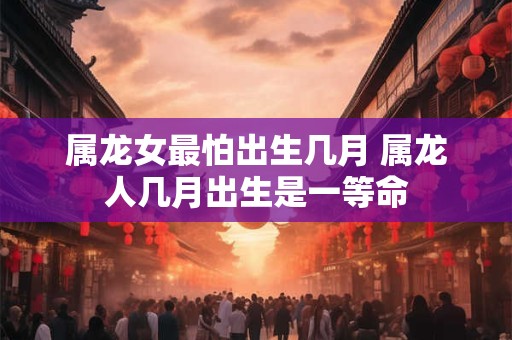 属龙女最怕出生几月 属龙人几月出生是一等命