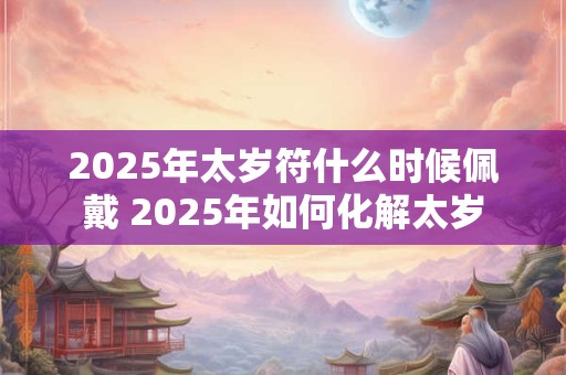 2025年太岁符什么时候佩戴 2025年如何化解太岁