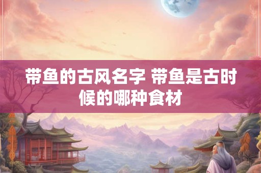 带鱼的古风名字 带鱼是古时候的哪种食材