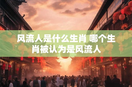 风流人是什么生肖 哪个生肖被认为是风流人