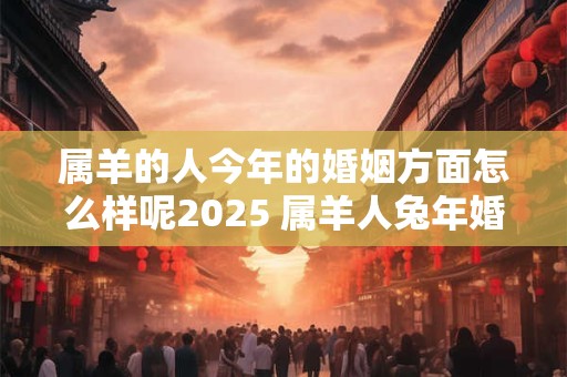 属羊的人今年的婚姻方面怎么样呢2025 属羊人兔年婚姻运