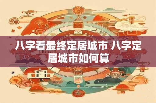 八字看最终定居城市 八字定居城市如何算