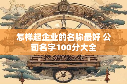 怎样起企业的名称最好 公司名字100分大全