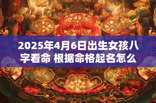 2025年4月6日出生女孩八字看命 根据命格起名怎么取
