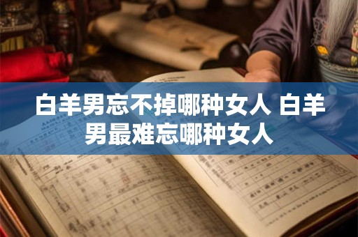 白羊男忘不掉哪种女人 白羊男最难忘哪种女人