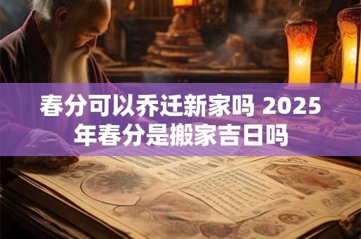 春分可以乔迁新家吗 2025年春分是搬家吉日吗