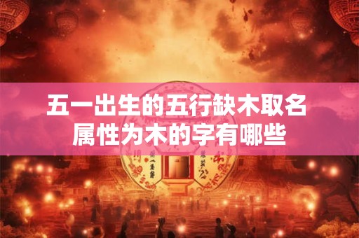 五一出生的五行缺木取名 属性为木的字有哪些