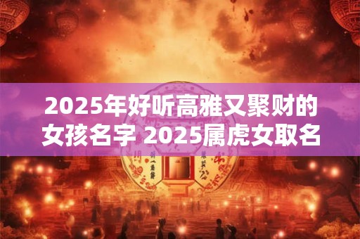 2025年好听高雅又聚财的女孩名字 2025属虎女取名宜用字