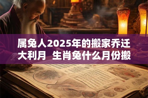 属兔人2025年的搬家乔迁大利月  生肖兔什么月份搬家好