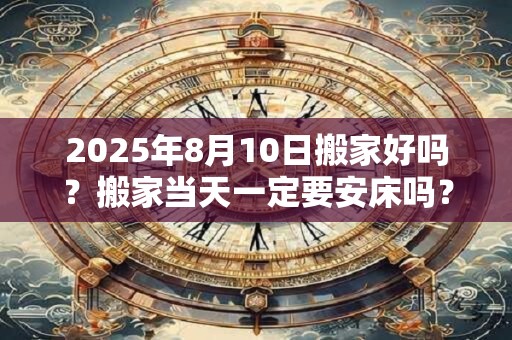 2025年8月10日搬家好吗？搬家当天一定要安床吗？