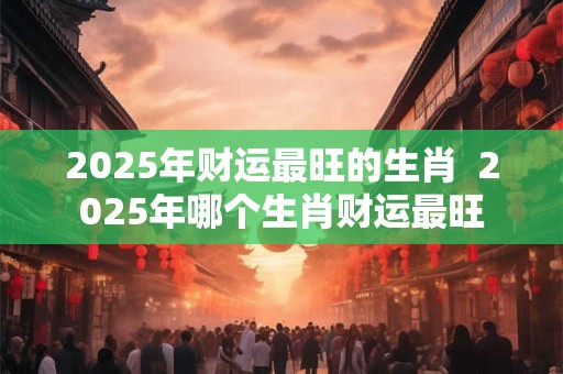 2025年财运最旺的生肖  2025年哪个生肖财运最旺