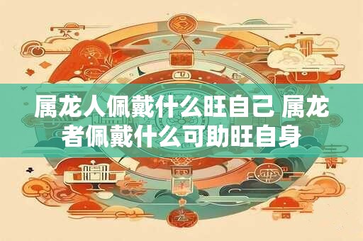 属龙人佩戴什么旺自己 属龙者佩戴什么可助旺自身