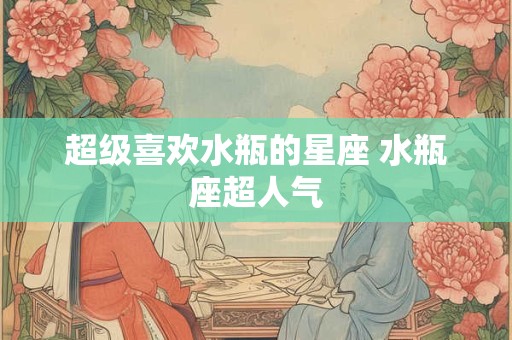 超级喜欢水瓶的星座 水瓶座超人气