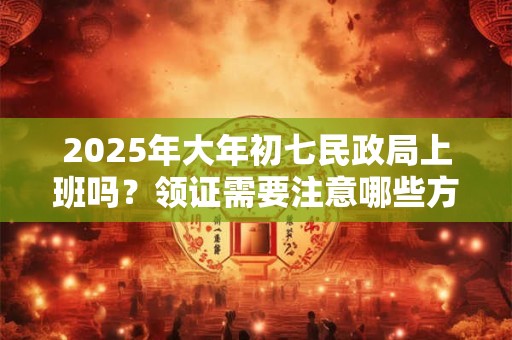 2025年大年初七民政局上班吗？领证需要注意哪些方面？