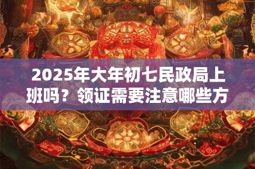 2025年大年初七民政局上班吗？领证需要注意哪些方面？