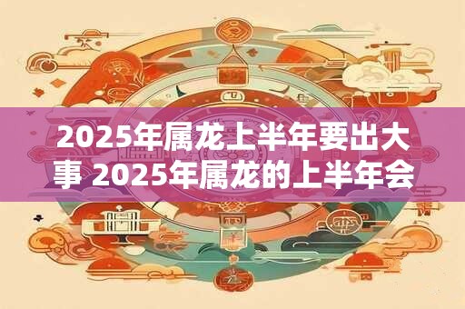 2025年属龙上半年要出大事 2025年属龙的上半年会发生什么大事