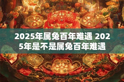 2025年属兔百年难遇 2025年是不是属兔百年难遇