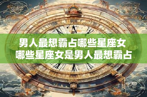 男人最想霸占哪些星座女 哪些星座女是男人最想霸占的 男人最想霸占哪些星座女 哪些星座女是男人最想霸占的