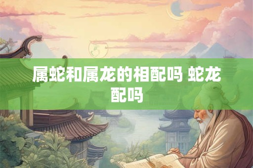 属蛇和属龙的相配吗 蛇龙配吗 属蛇和属龙的相配吗 蛇龙配吗