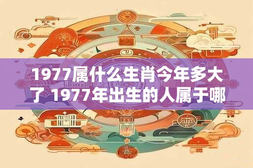 1977属什么生肖今年多大了 1977年出生的人属于哪个生肖今年已经几岁了 1977属什么生肖今年多大了 1977年出生的人属于哪个生肖今年已经几岁了