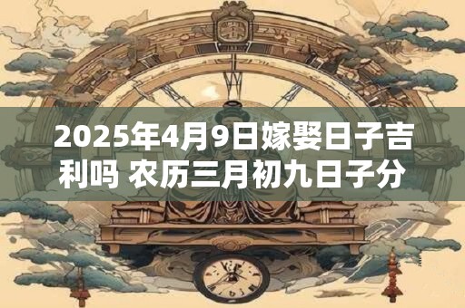 2025年4月9日嫁娶日子吉利吗 农历三月初九日子分析