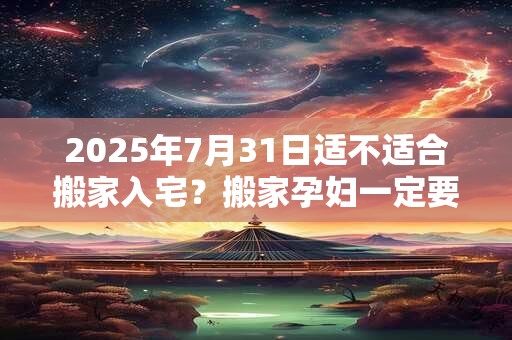 2025年7月31日适不适合搬家入宅？搬家孕妇一定要回避吗？