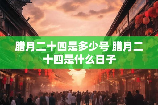 腊月二十四是多少号 腊月二十四是什么日子