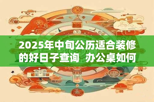 2025年中旬公历适合装修的好日子查询  办公桌如何摆放才好