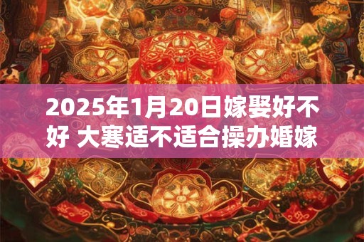 2025年1月20日嫁娶好不好 大寒适不适合操办婚嫁之事