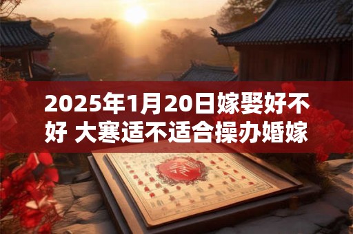 2025年1月20日嫁娶好不好 大寒适不适合操办婚嫁之事