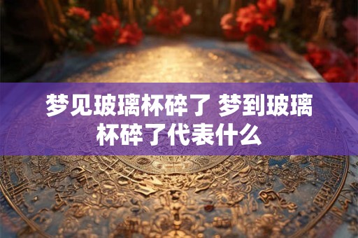 梦见玻璃杯碎了 梦到玻璃杯碎了代表什么