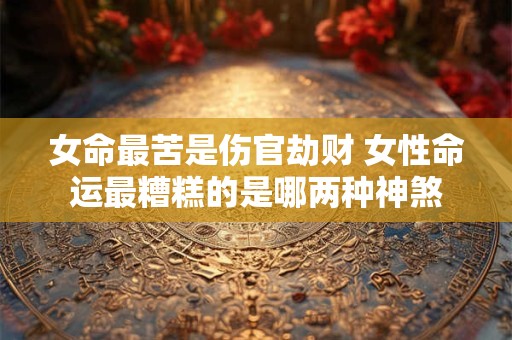 女命最苦是伤官劫财 女性命运最糟糕的是哪两种神煞