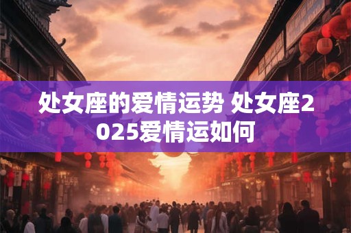 处女座的爱情运势 处女座2025爱情运如何