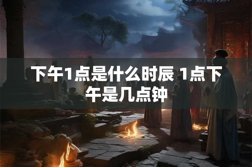 下午1点是什么时辰 1点下午是几点钟