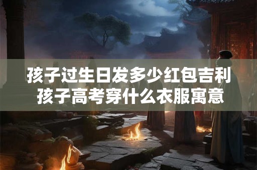 孩子过生日发多少红包吉利 孩子高考穿什么衣服寓意好
