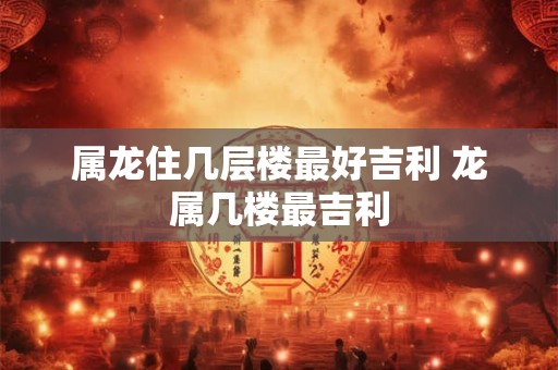 属龙住几层楼最好吉利 龙属几楼最吉利