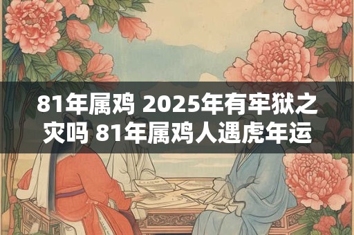 81年属鸡 2025年有牢狱之灾吗 81年属鸡人遇虎年运势