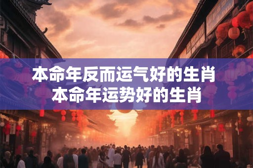 本命年反而运气好的生肖 本命年运势好的生肖 本命年反而运气好的生肖 本命年运势好的生肖